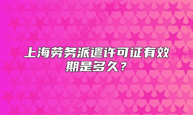 上海勞務(wù)派遣許可證有效期是多久？