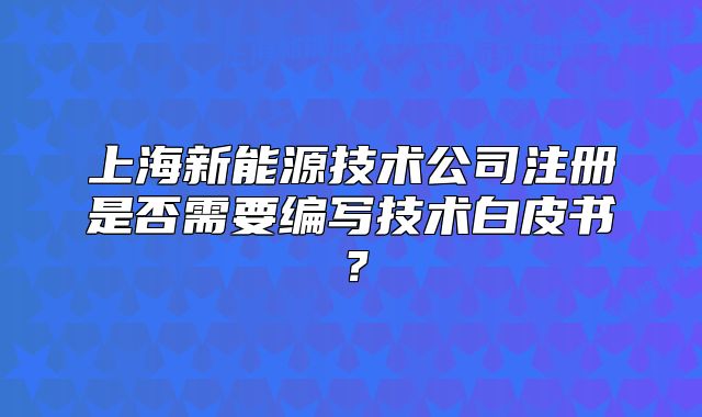 上海新能源技術(shù)公司注冊(cè)是否需要編寫(xiě)技術(shù)白皮書(shū)？
