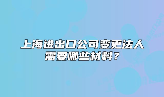上海進(jìn)出口公司變更法人需要哪些材料？