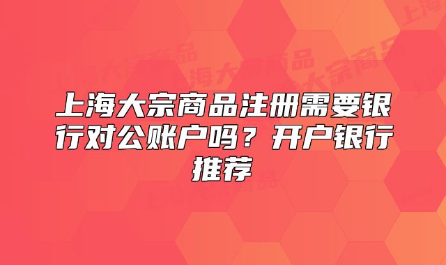 上海大宗商品注冊(cè)需要銀行對(duì)公賬戶嗎？開(kāi)戶銀行推薦
