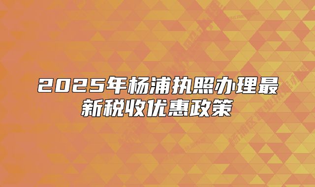 2025年楊浦執(zhí)照辦理最新稅收優(yōu)惠政策