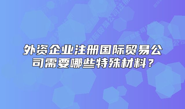 外資企業(yè)注冊國際貿(mào)易公司需要哪些特殊材料？