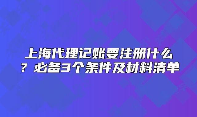 上海代理記賬要注冊什么？必備3個條件及材料清單