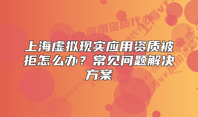 上海虛擬現(xiàn)實(shí)應(yīng)用資質(zhì)被拒怎么辦？常見問題解決方案