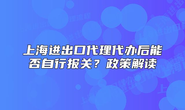上海進出口代理代辦后能否自行報關(guān)？政策解讀