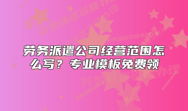 勞務(wù)派遣公司經(jīng)營范圍怎么寫？專業(yè)模板免費(fèi)領(lǐng)