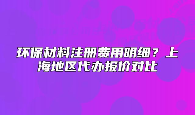 環(huán)保材料注冊(cè)費(fèi)用明細(xì)？上海地區(qū)代辦報(bào)價(jià)對(duì)比