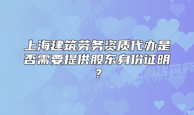 上海建筑勞務(wù)資質(zhì)代辦是否需要提供股東身份證明？