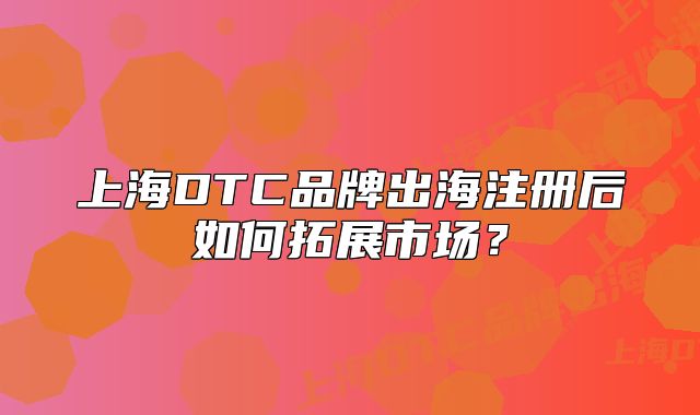 上海DTC品牌出海注冊(cè)后如何拓展市場(chǎng)？