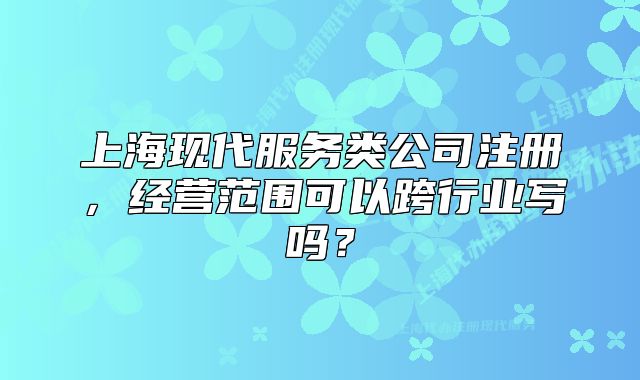 上?，F(xiàn)代服務(wù)類公司注冊，經(jīng)營范圍可以跨行業(yè)寫嗎？