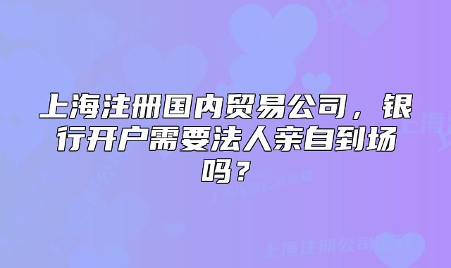 上海注冊(cè)國內(nèi)貿(mào)易公司，銀行開戶需要法人親自到場嗎？