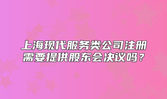 上?，F(xiàn)代服務(wù)類公司注冊需要提供股東會決議嗎？