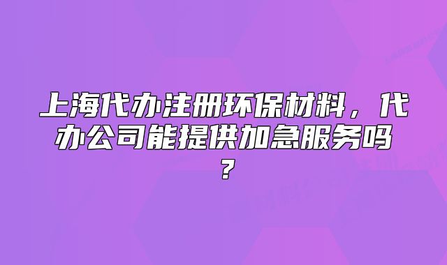 上海代辦注冊環(huán)保材料，代辦公司能提供加急服務嗎？
