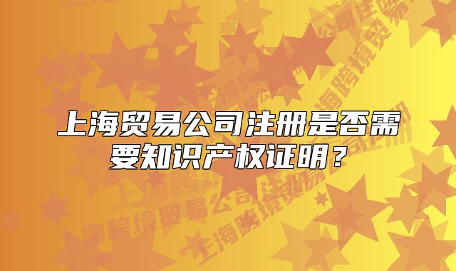 上海貿(mào)易公司注冊是否需要知識產(chǎn)權(quán)證明？