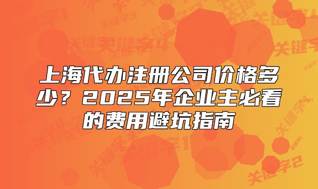 上海代辦注冊(cè)公司價(jià)格多少？2025年企業(yè)主必看的費(fèi)用避坑指南