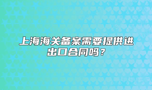 上海海關(guān)備案需要提供進(jìn)出口合同嗎？