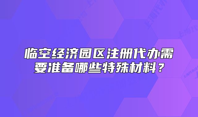 臨空經(jīng)濟(jì)園區(qū)注冊(cè)代辦需要準(zhǔn)備哪些特殊材料？