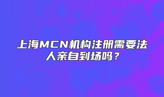 上海MCN機(jī)構(gòu)注冊(cè)需要法人親自到場(chǎng)嗎？
