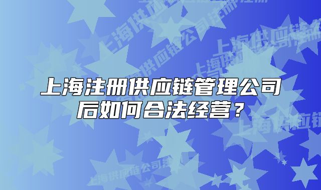 上海注冊供應鏈管理公司后如何合法經(jīng)營？