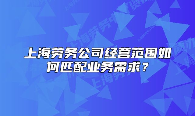 上海勞務(wù)公司經(jīng)營范圍如何匹配業(yè)務(wù)需求？