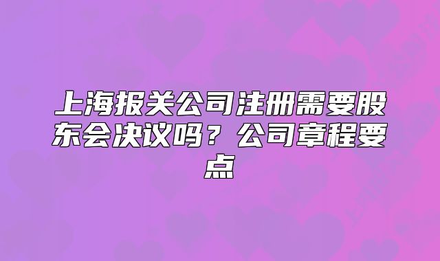 上海報關(guān)公司注冊需要股東會決議嗎？公司章程要點