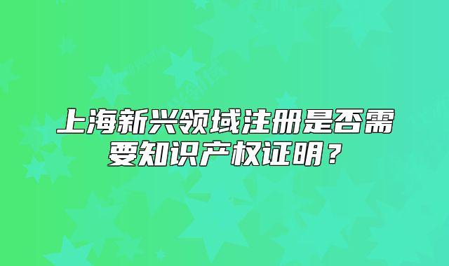上海新興領(lǐng)域注冊(cè)是否需要知識(shí)產(chǎn)權(quán)證明？