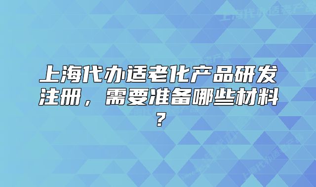 上海代辦適老化產(chǎn)品研發(fā)注冊，需要準備哪些材料？