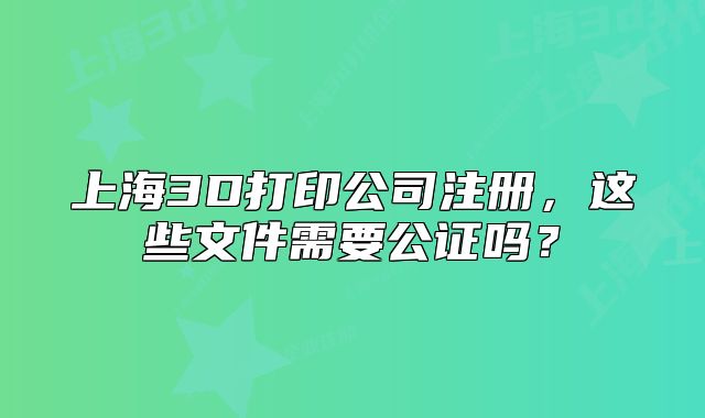 上海3D打印公司注冊(cè)，這些文件需要公證嗎？