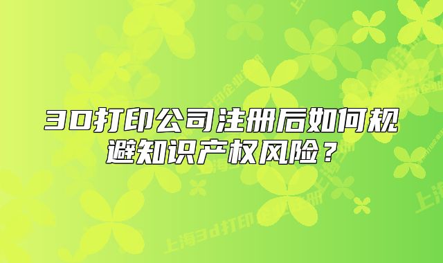 3D打印公司注冊后如何規(guī)避知識產權風險？