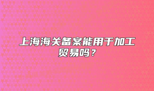 上海海關(guān)備案能用于加工貿(mào)易嗎？