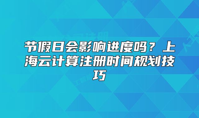 節(jié)假日會(huì)影響進(jìn)度嗎？上海云計(jì)算注冊(cè)時(shí)間規(guī)劃技巧