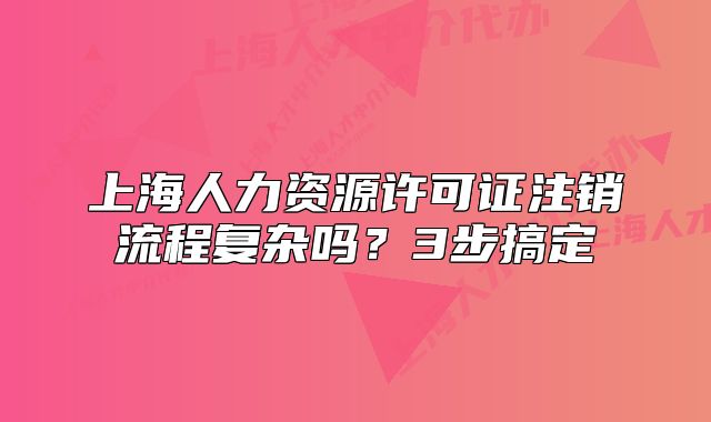 上海人力資源許可證注銷(xiāo)流程復(fù)雜嗎？3步搞定