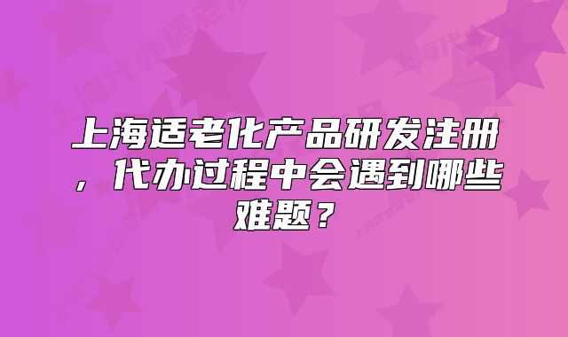 上海適老化產(chǎn)品研發(fā)注冊，代辦過程中會遇到哪些難題？