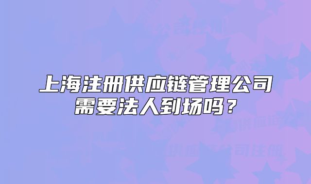 上海注冊供應(yīng)鏈管理公司需要法人到場嗎？
