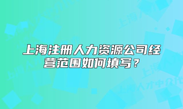 上海注冊人力資源公司經(jīng)營范圍如何填寫？