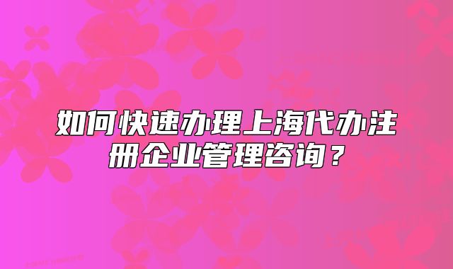 如何快速辦理上海代辦注冊企業(yè)管理咨詢？