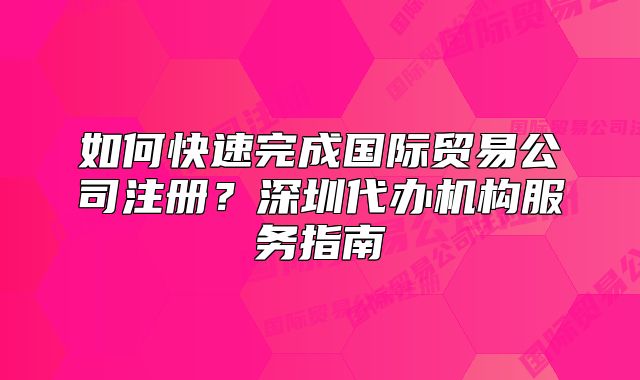 如何快速完成國際貿(mào)易公司注冊？深圳代辦機構(gòu)服務(wù)指南