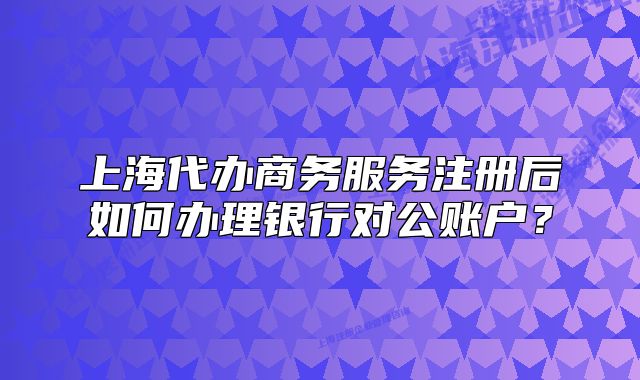 上海代辦商務服務注冊后如何辦理銀行對公賬戶？
