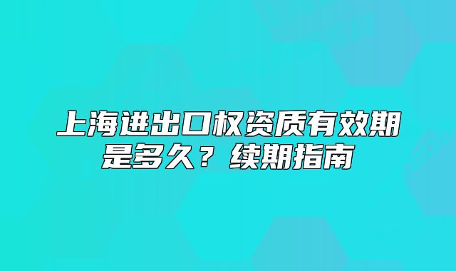 上海進出口權(quán)資質(zhì)有效期是多久？續(xù)期指南