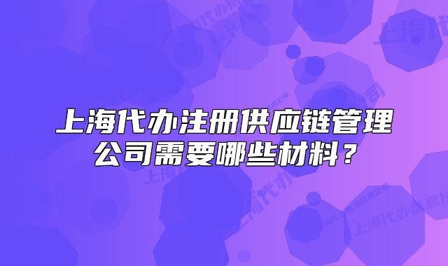 上海代辦注冊供應(yīng)鏈管理公司需要哪些材料？