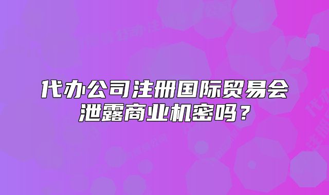 代辦公司注冊國際貿易會泄露商業(yè)機密嗎？