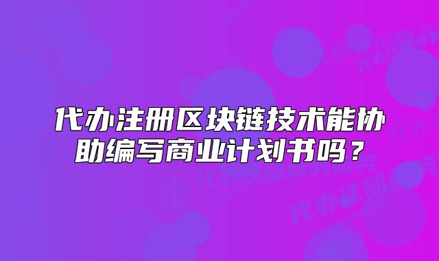 代辦注冊區(qū)塊鏈技術(shù)能協(xié)助編寫商業(yè)計劃書嗎？