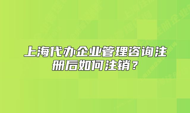 上海代辦企業(yè)管理咨詢注冊后如何注銷？