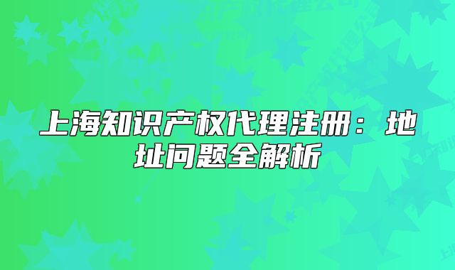 上海知識產(chǎn)權(quán)代理注冊：地址問題全解析
