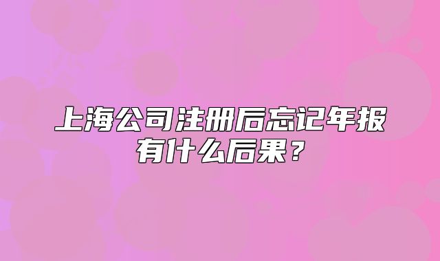 上海公司注冊后忘記年報有什么后果？