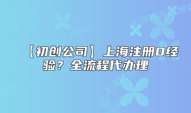 【初創(chuàng)公司】上海注冊(cè)0經(jīng)驗(yàn)？全流程代辦理