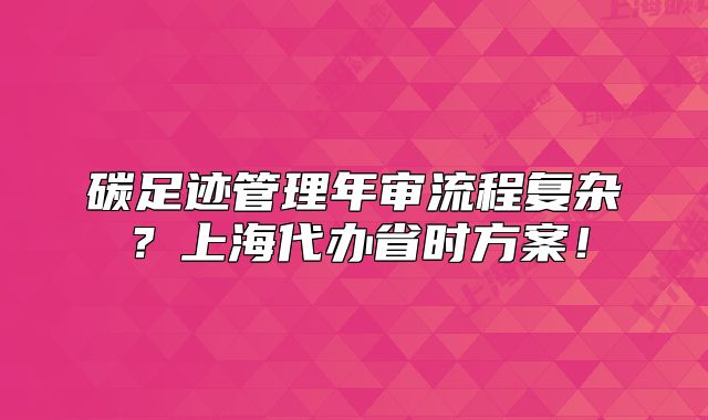 碳足跡管理年審流程復(fù)雜？上海代辦省時(shí)方案！