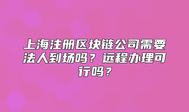 上海注冊區(qū)塊鏈公司需要法人到場嗎？遠程辦理可行嗎？