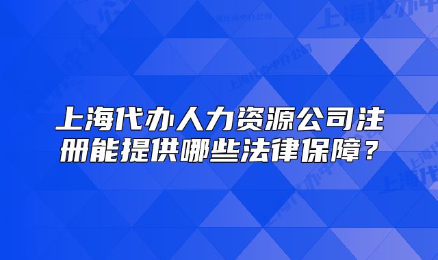上海代辦人力資源公司注冊能提供哪些法律保障？