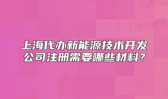 上海代辦新能源技術(shù)開發(fā)公司注冊需要哪些材料？